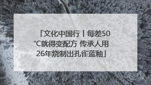 文化中国行丨每差50℃就得变配方 传承人用26年烧制出孔雀蓝釉