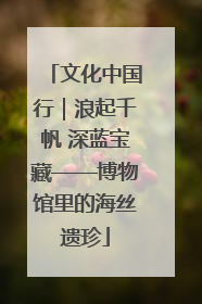 文化中国行｜浪起千帆 深蓝宝藏——博物馆里的海丝遗珍