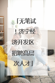无笔试！济宁经济开发区招聘高层次人才