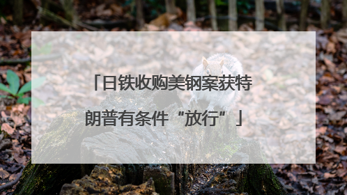 日铁收购美钢案获特朗普有条件“放行”