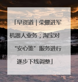 早资道｜荣耀进军机器人业务；淘宝对“安心鉴”服务进行逐步下线调整