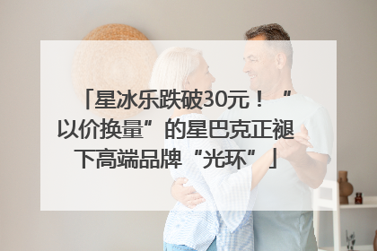 星冰乐跌破30元！“以价换量”的星巴克正褪下高端品牌“光环”