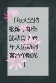 每天坚持锻炼，却伤筋动骨？老年人运动刺客清单曝光