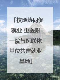 校地协同促就业 重医附一院与医联体单位共建就业基地