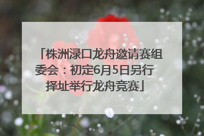 株洲渌口龙舟邀请赛组委会：初定6月5日另行择址举行龙舟竞赛