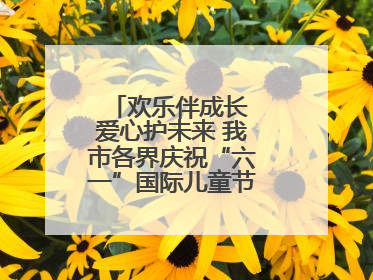 欢乐伴成长 爱心护未来 我市各界庆祝“六一”国际儿童节活动精彩纷呈