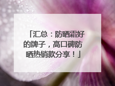 汇总：防晒霜好的牌子，高口碑防晒热销款分享！