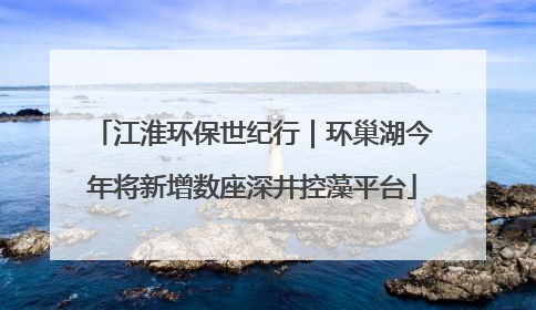 江淮环保世纪行｜环巢湖今年将新增数座深井控藻平台