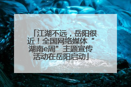 江湖不远，岳阳很近！全国网络媒体“湖南e周”主题宣传活动在岳阳启动