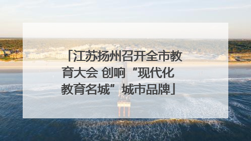江苏扬州召开全市教育大会 创响“现代化教育名城”城市品牌