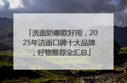洗面奶哪款好用，2025年洁面口碑十大品牌，好物推荐全汇总