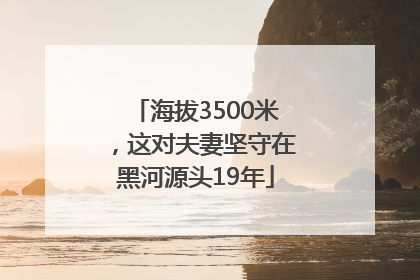 海拔3500米，这对夫妻坚守在黑河源头19年
