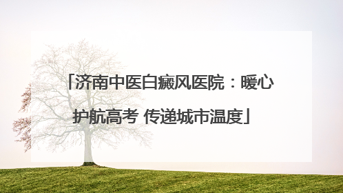 济南中医白癜风医院：暖心护航高考 传递城市温度