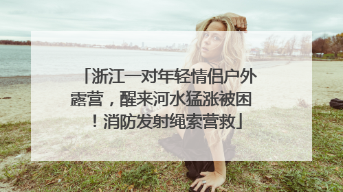 浙江一对年轻情侣户外露营，醒来河水猛涨被困！消防发射绳索营救