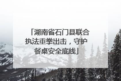 湖南省石门县联合执法重拳出击，守护餐桌安全底线