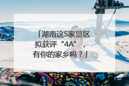 湖南这5家景区拟获评“4A”，有你的家乡吗？