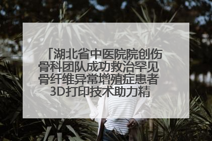 湖北省中医院院创伤骨科团队成功救治罕见骨纤维异常增殖症患者 3D打印技术助力精准矫形手术
