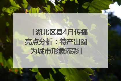 湖北区县4月传播亮点分析：特产出圈为城市形象添彩