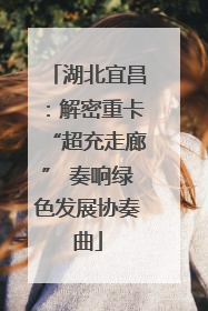 湖北宜昌：解密重卡“超充走廊” 奏响绿色发展协奏曲