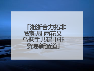 湘浙合力拓非贸新局 雨花义乌携手共建中非贸易新通道