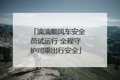 滴滴顺风车安全员试运行 全程守护司乘出行安全