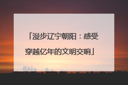 漫步辽宁朝阳：感受穿越亿年的文明交响