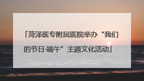 菏泽医专附属医院举办“我们的节日·端午”主题文化活动