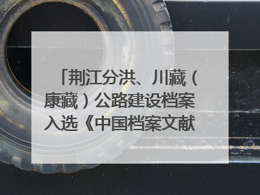 荆江分洪、川藏（康藏）公路建设档案入选《中国档案文献遗产名录》