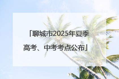 聊城市2025年夏季高考、中考考点公布