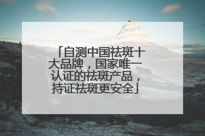 自测中国祛斑十大品牌，国家唯一认证的祛斑产品，持证祛斑更安全