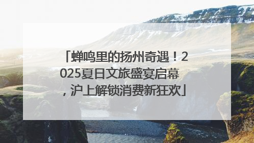 蝉鸣里的扬州奇遇！2025夏日文旅盛宴启幕，沪上解锁消费新狂欢