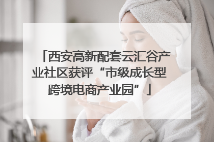 西安高新配套云汇谷产业社区获评“市级成长型跨境电商产业园”