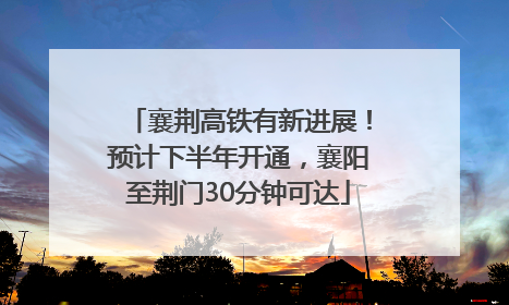 襄荆高铁有新进展！预计下半年开通，襄阳至荆门30分钟可达