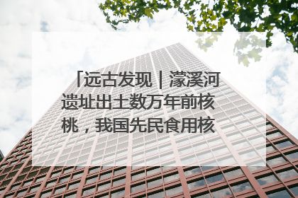 远古发现｜濛溪河遗址出土数万年前核桃，我国先民食用核桃历史大幅提前