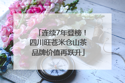 连续7年登榜！四川旺苍米仓山茶品牌价值再跃升