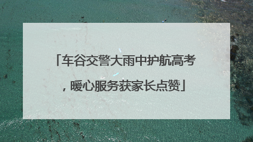 车谷交警大雨中护航高考，暖心服务获家长点赞
