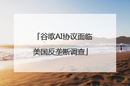 谷歌AI协议面临美国反垄断调查