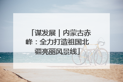 谋发展｜内蒙古赤峰：全力打造祖国北疆亮丽风景线