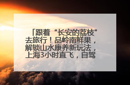 跟着“长安的荔枝”去旅行！品岭南鲜果，解锁山水康养新玩法，上海3小时直飞，自驾高速费优惠