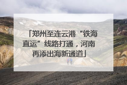 郑州至连云港“铁海直运”线路打通，河南再添出海新通道