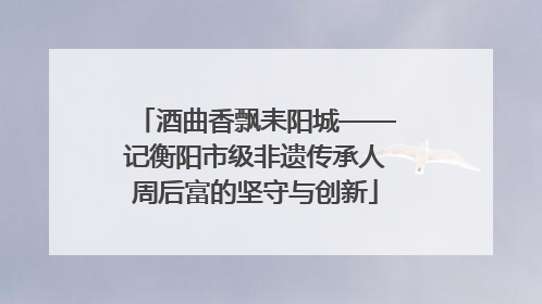 酒曲香飘耒阳城——记衡阳市级非遗传承人周后富的坚守与创新