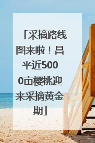 采摘路线图来啦！昌平近5000亩樱桃迎来采摘黄金期