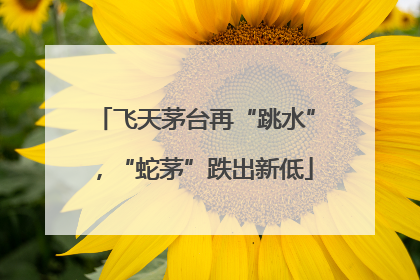 飞天茅台再“跳水”，“蛇茅”跌出新低