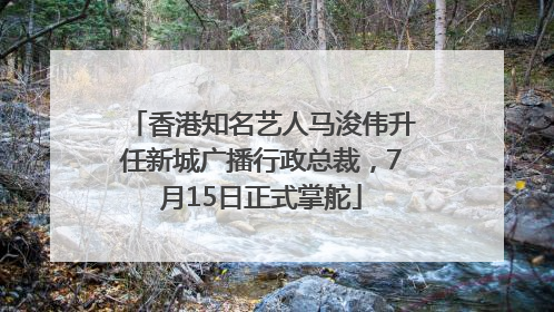 香港知名艺人马浚伟升任新城广播行政总裁，7月15日正式掌舵
