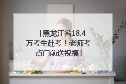 黑龙江省18.4万考生赴考！老师考点门前送祝福