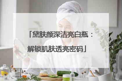 黛肤颜深洁亮白瓶：解锁肌肤透亮密码