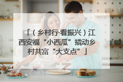 （乡村行·看振兴）江西安福“小西瓜”撬动乡村共富“大支点”