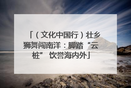 （文化中国行）壮乡狮舞闯南洋：脚踏“云桩” 饮誉海内外