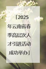 2025年云南省春季高层次人才引进活动成功举办