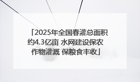 2025年全国春灌总面积约4.3亿亩 水网建设保农作物灌溉 保粮食丰收